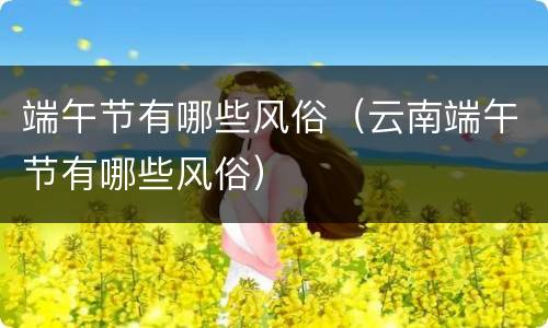 端午节有哪些风俗（云南端午节有哪些风俗）
