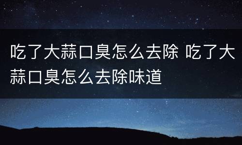 吃了大蒜口臭怎么去除 吃了大蒜口臭怎么去除味道