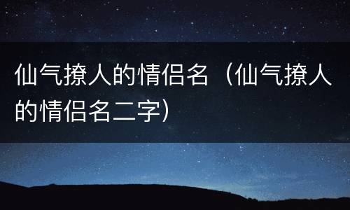 仙气撩人的情侣名（仙气撩人的情侣名二字）