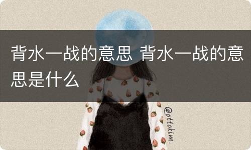 背水一战的意思 背水一战的意思是什么