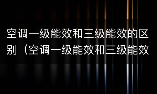 空调一级能效和三级能效的区别（空调一级能效和三级能效差多少电）