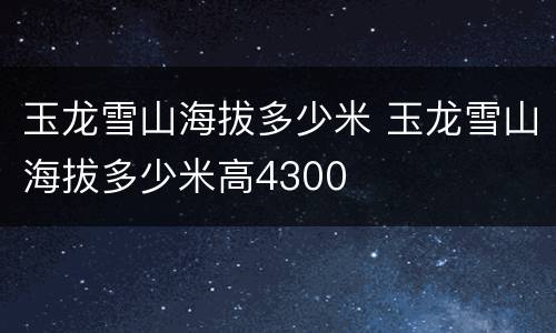 玉龙雪山海拔多少米 玉龙雪山海拔多少米高4300