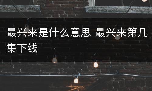 最兴来是什么意思 最兴来第几集下线