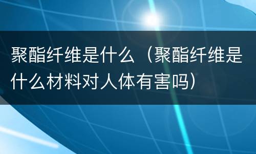聚酯纤维是什么（聚酯纤维是什么材料对人体有害吗）