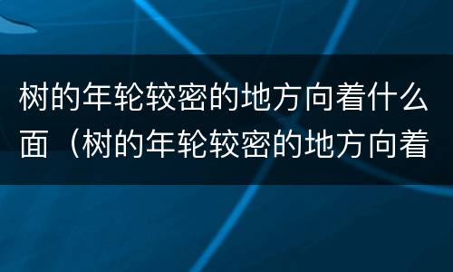 树的年轮较密的地方向着什么面（树的年轮较密的地方向着什么面较疏的地方向着什么面）