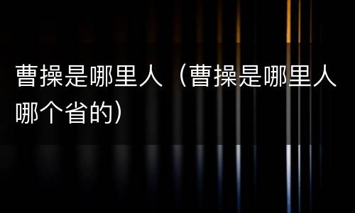 曹操是哪里人（曹操是哪里人哪个省的）
