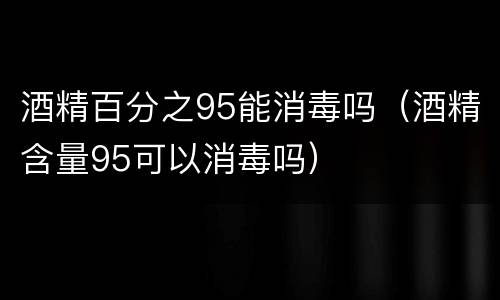 酒精百分之95能消毒吗（酒精含量95可以消毒吗）