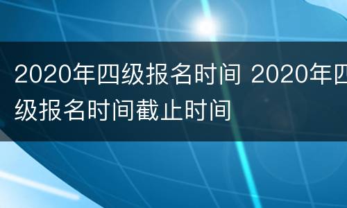 2020年四级报名时间 2020年四级报名时间截止时间