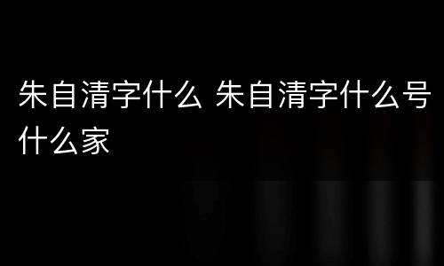 朱自清字什么 朱自清字什么号什么家