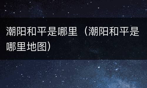 潮阳和平是哪里（潮阳和平是哪里地图）
