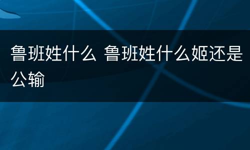鲁班姓什么 鲁班姓什么姬还是公输