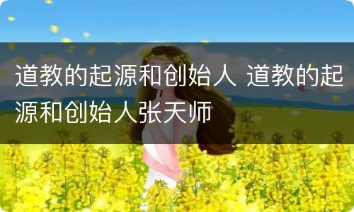 道教的起源和创始人 道教的起源和创始人张天师