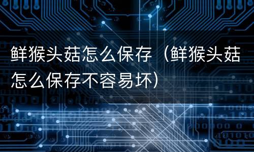 鲜猴头菇怎么保存（鲜猴头菇怎么保存不容易坏）