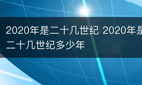 2020年是二十几世纪 2020年是二十几世纪多少年