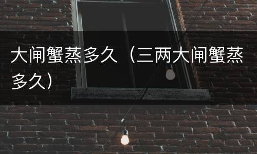 大闸蟹蒸多久（三两大闸蟹蒸多久）