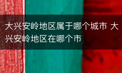 大兴安岭地区属于哪个城市 大兴安岭地区在哪个市
