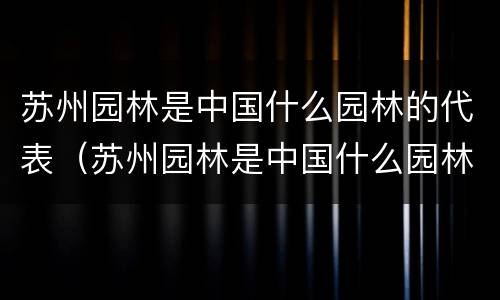 苏州园林是中国什么园林的代表（苏州园林是中国什么园林的代表?）