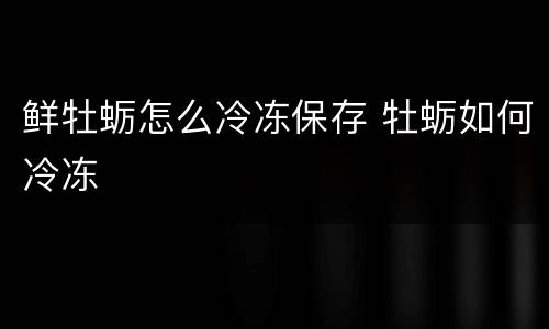 鲜牡蛎怎么冷冻保存 牡蛎如何冷冻