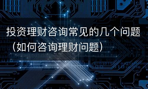 投资理财咨询常见的几个问题（如何咨询理财问题）