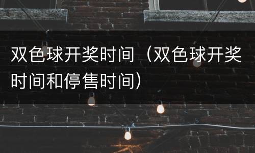 双色球开奖时间（双色球开奖时间和停售时间）