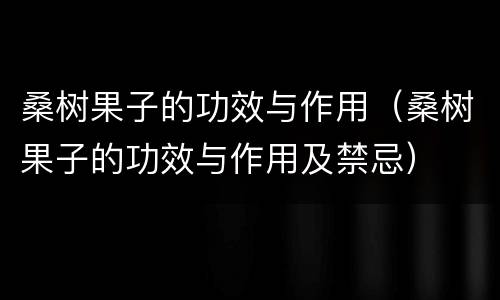桑树果子的功效与作用（桑树果子的功效与作用及禁忌）