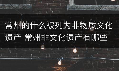 常州的什么被列为非物质文化遗产 常州非文化遗产有哪些