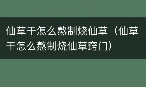 仙草干怎么熬制烧仙草（仙草干怎么熬制烧仙草窍门）