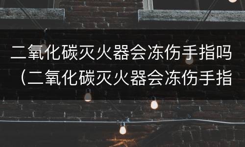 二氧化碳灭火器会冻伤手指吗（二氧化碳灭火器会冻伤手指吗?）