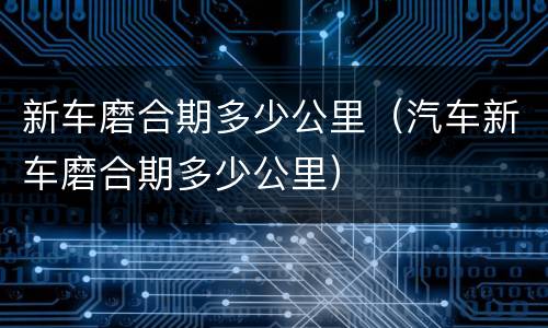 新车磨合期多少公里（汽车新车磨合期多少公里）