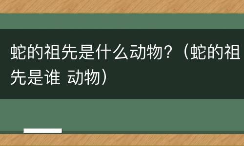 蛇的祖先是什么动物?（蛇的祖先是谁 动物）