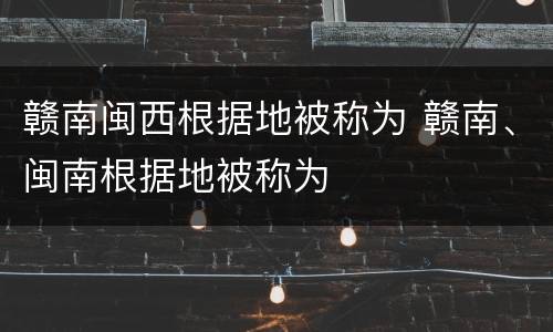 赣南闽西根据地被称为 赣南、闽南根据地被称为