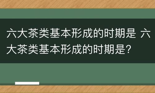 六大茶类基本形成的时期是 六大茶类基本形成的时期是?