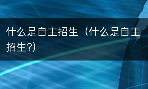 什么是自主招生（什么是自主招生?）