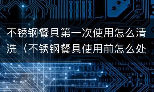 不锈钢餐具第一次使用怎么清洗（不锈钢餐具使用前怎么处理）