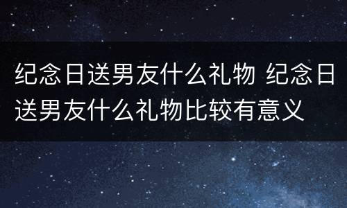 纪念日送男友什么礼物 纪念日送男友什么礼物比较有意义