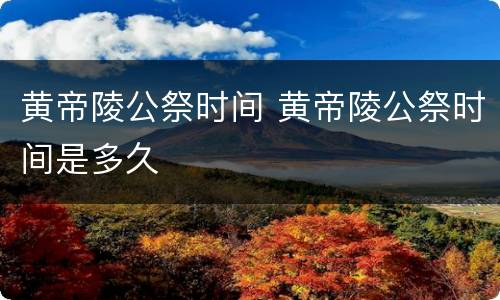 黄帝陵公祭时间 黄帝陵公祭时间是多久