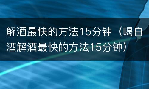 解酒最快的方法15分钟（喝白酒解酒最快的方法15分钟）