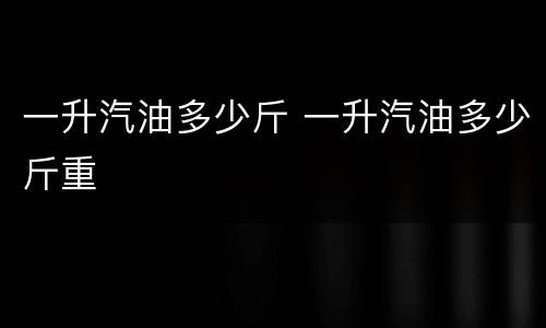 一升汽油多少斤 一升汽油多少斤重