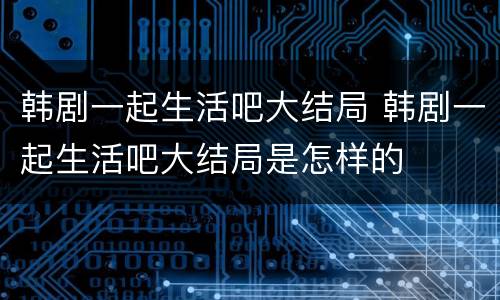 韩剧一起生活吧大结局 韩剧一起生活吧大结局是怎样的