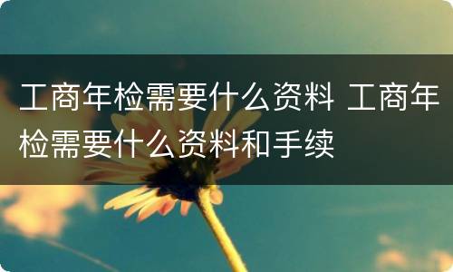 工商年检需要什么资料 工商年检需要什么资料和手续