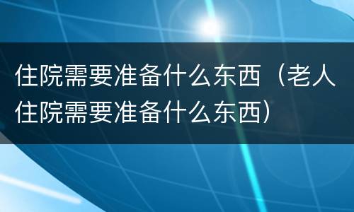 住院需要准备什么东西（老人住院需要准备什么东西）