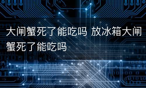大闸蟹死了能吃吗 放冰箱大闸蟹死了能吃吗