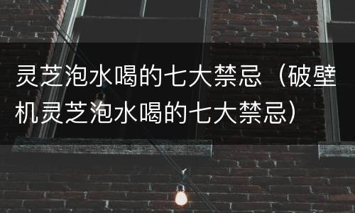 灵芝泡水喝的七大禁忌（破壁机灵芝泡水喝的七大禁忌）