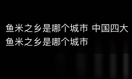 鱼米之乡是哪个城市 中国四大鱼米之乡是哪个城市