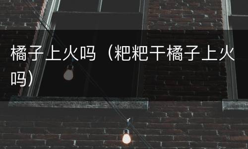橘子上火吗（粑粑干橘子上火吗）