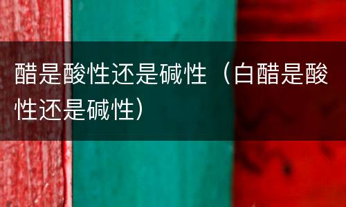 醋是酸性还是碱性（白醋是酸性还是碱性）