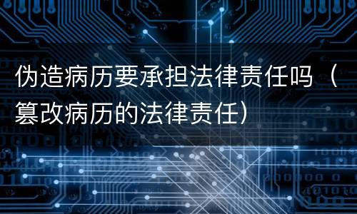 伪造病历要承担法律责任吗（篡改病历的法律责任）