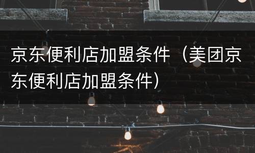 京东便利店加盟条件（美团京东便利店加盟条件）
