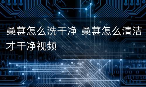 桑葚怎么洗干净 桑葚怎么清洁才干净视频