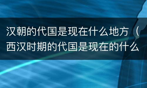 汉朝的代国是现在什么地方（西汉时期的代国是现在的什么地方）